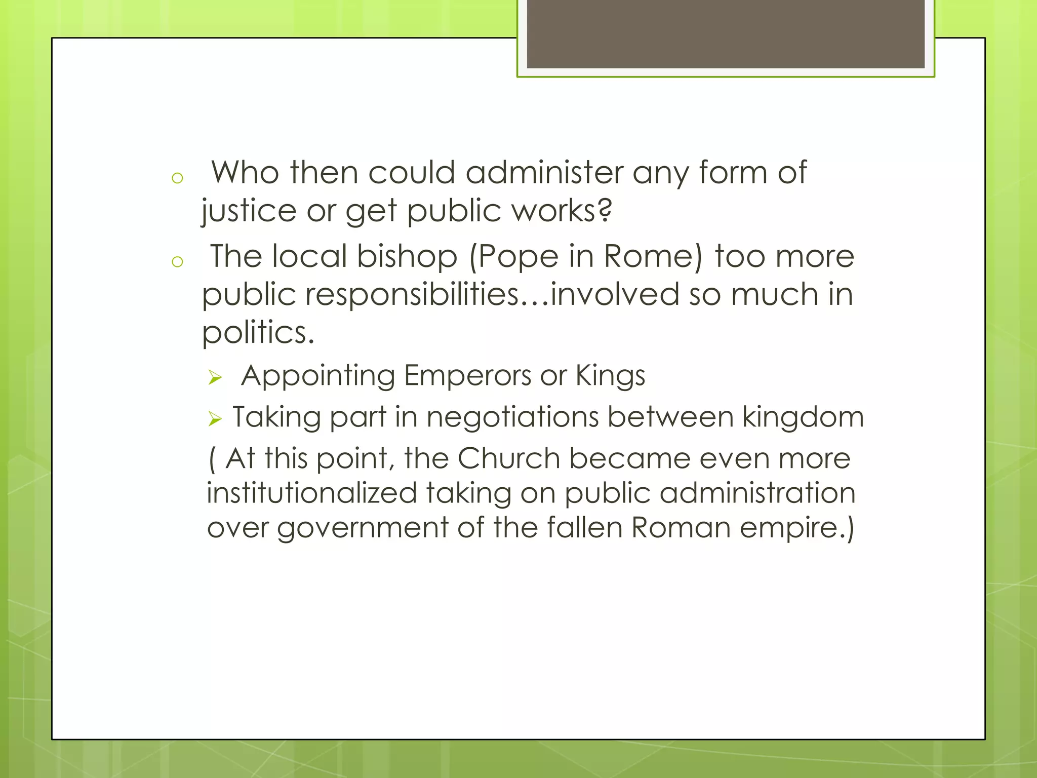 o
o

Who then could administer any form of
justice or get public works?
The local bishop (Pope in Rome) too more
public responsibilities…involved so much in
politics.
Appointing Emperors or Kings
 Taking part in negotiations between kingdom
( At this point, the Church became even more
institutionalized taking on public administration
over government of the fallen Roman empire.)


 
