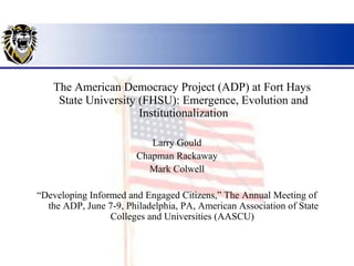 The American Democracy Project (ADP) at Fort Hays
    State University (FHSU): Emergence, Evolution and
                     Institutionalization

                           Larry Gould
                        Chapman Rackaway
                          Mark Colwell

“Developing Informed and Engaged Citizens,” The Annual Meeting of
  the ADP, June 7-9, Philadelphia, PA, American Association of State
                 Colleges and Universities (AASCU)
 