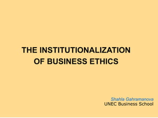 THE INSTITUTIONALIZATION
OF BUSINESS ETHICS
Shahla Gahramanova
UNEC Business School
 