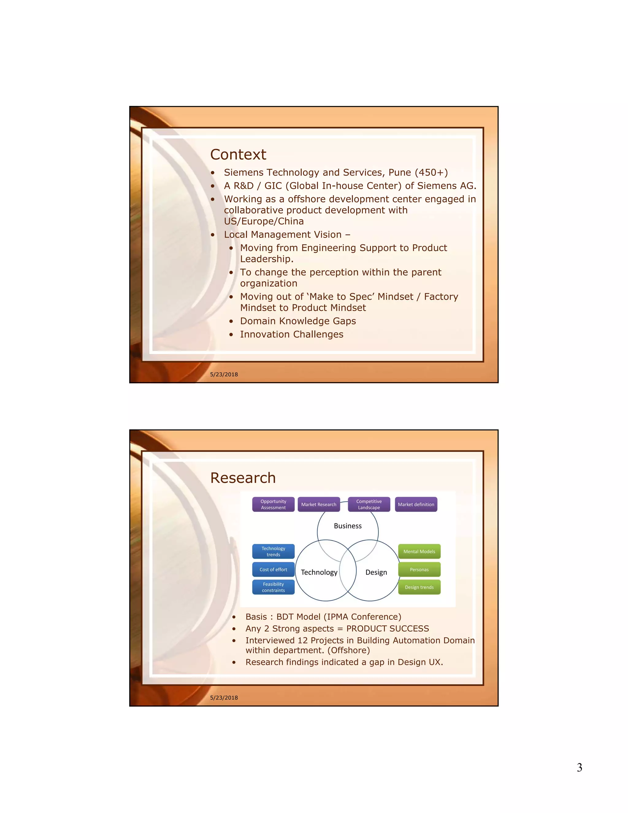 3
Context
5/23/2018
• Siemens Technology and Services, Pune (450+)
• A R&D / GIC (Global In-house Center) of Siemens AG.
• Working as a offshore development center engaged in
collaborative product development with
US/Europe/China
• Local Management Vision –
• Moving from Engineering Support to Product
Leadership.
• To change the perception within the parent
organization
• Moving out of ‘Make to Spec’ Mindset / Factory
Mindset to Product Mindset
• Domain Knowledge Gaps
• Innovation Challenges
5/23/2018
Research
• Basis : BDT Model (IPMA Conference)
• Any 2 Strong aspects = PRODUCT SUCCESS
• Interviewed 12 Projects in Building Automation Domain
within department. (Offshore)
• Research findings indicated a gap in Design UX.
 