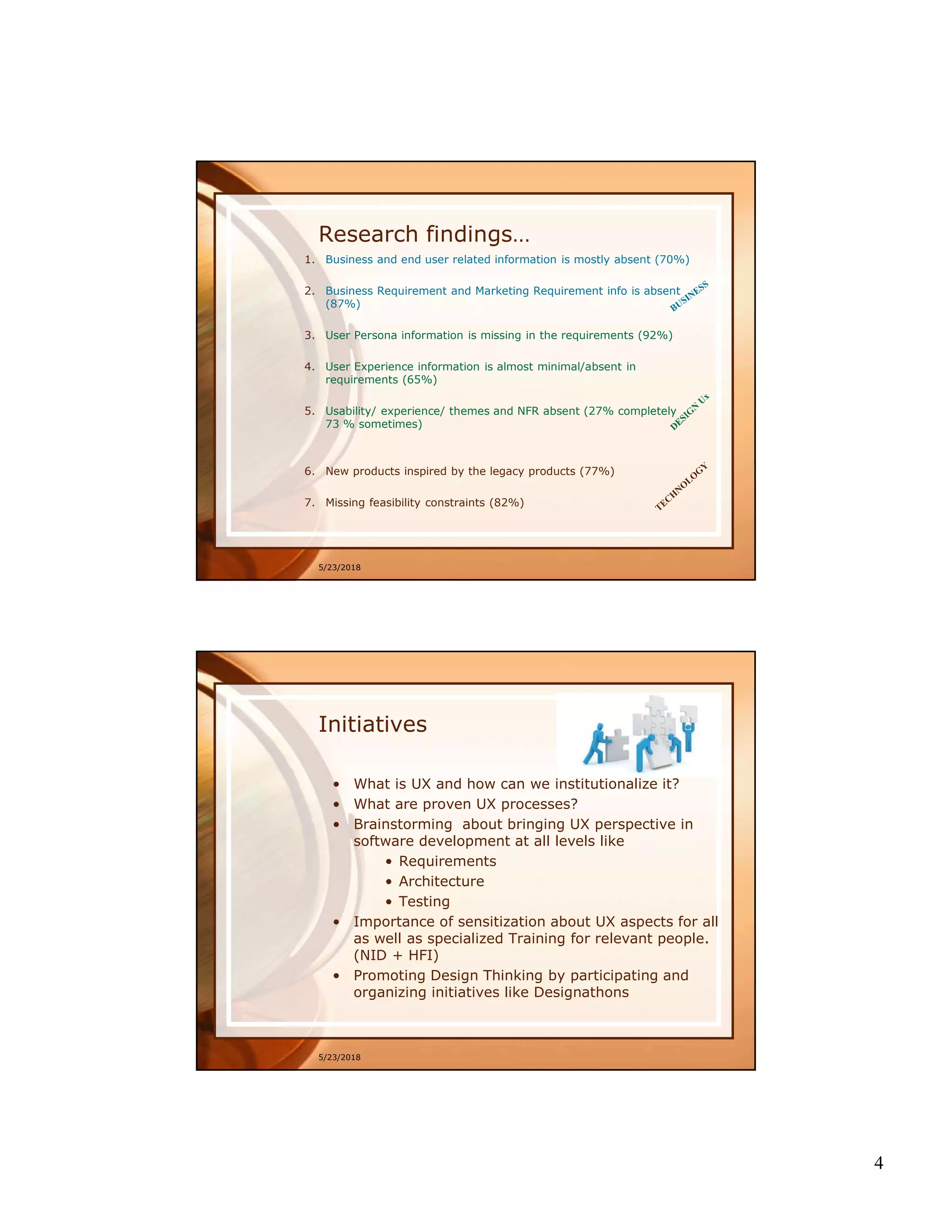 4
5/23/2018
Research findings…
1. Business and end user related information is mostly absent (70%)
2. Business Requirement and Marketing Requirement info is absent
(87%)
3. User Persona information is missing in the requirements (92%)
4. User Experience information is almost minimal/absent in
requirements (65%)
5. Usability/ experience/ themes and NFR absent (27% completely
73 % sometimes)
6. New products inspired by the legacy products (77%)
7. Missing feasibility constraints (82%)
5/23/2018
Initiatives
• What is UX and how can we institutionalize it?
• What are proven UX processes?
• Brainstorming about bringing UX perspective in
software development at all levels like
• Requirements
• Architecture
• Testing
• Importance of sensitization about UX aspects for all
as well as specialized Training for relevant people.
(NID + HFI)
• Promoting Design Thinking by participating and
organizing initiatives like Designathons
 