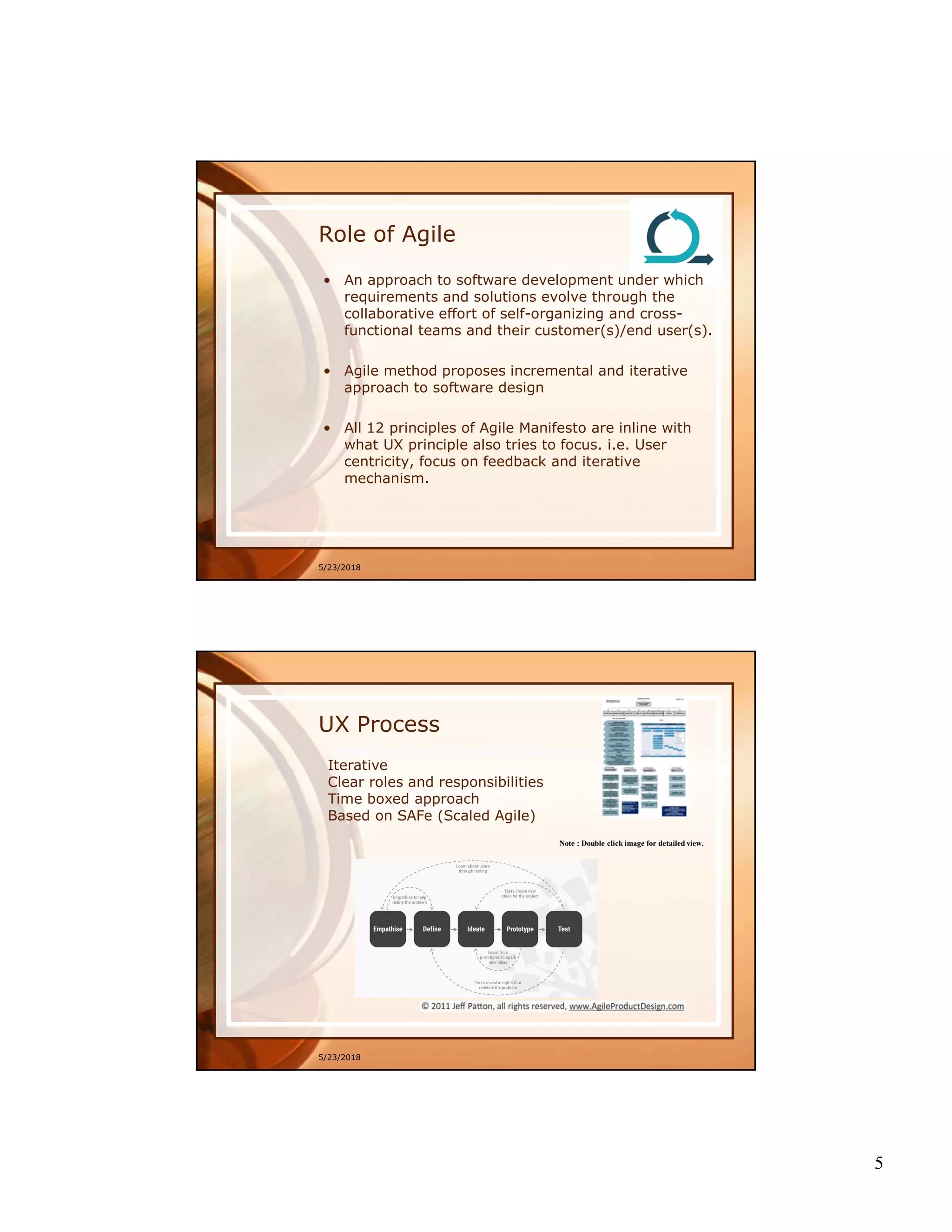 5
5/23/2018
Role of Agile
• An approach to software development under which
requirements and solutions evolve through the
collaborative effort of self-organizing and cross-
functional teams and their customer(s)/end user(s).
• Agile method proposes incremental and iterative
approach to software design
• All 12 principles of Agile Manifesto are inline with
what UX principle also tries to focus. i.e. User
centricity, focus on feedback and iterative
mechanism.
5/23/2018
UX Process
Iterative
Clear roles and responsibilities
Time boxed approach
Based on SAFe (Scaled Agile)
Note : Double click image for detailed view.
 