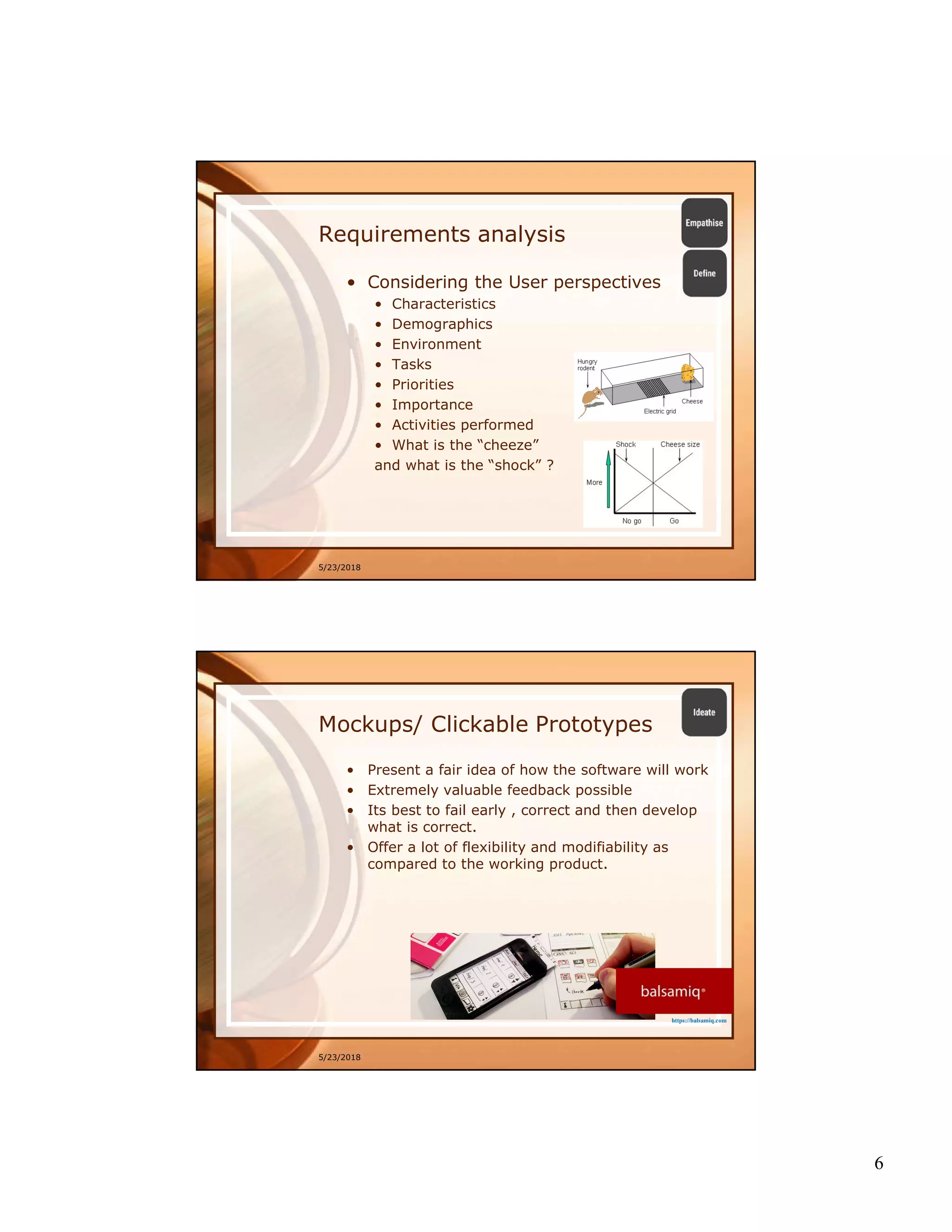 6
Requirements analysis
• Considering the User perspectives
• Characteristics
• Demographics
• Environment
• Tasks
• Priorities
• Importance
• Activities performed
• What is the “cheeze”
and what is the “shock” ?
5/23/2018
Mockups/ Clickable Prototypes
• Present a fair idea of how the software will work
• Extremely valuable feedback possible
• Its best to fail early , correct and then develop
what is correct.
• Offer a lot of flexibility and modifiability as
compared to the working product.
5/23/2018
https://balsamiq.com
 