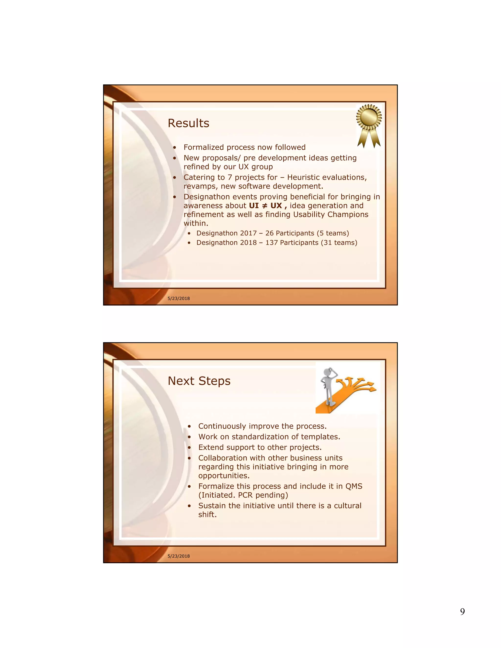 9
Results
• Formalized process now followed
• New proposals/ pre development ideas getting
refined by our UX group
• Catering to 7 projects for – Heuristic evaluations,
revamps, new software development.
• Designathon events proving beneficial for bringing in
awareness about UI ≠ UX , idea generation and
refinement as well as finding Usability Champions
within.
• Designathon 2017 – 26 Participants (5 teams)
• Designathon 2018 – 137 Participants (31 teams)
5/23/2018
Next Steps
• Continuously improve the process.
• Work on standardization of templates.
• Extend support to other projects.
• Collaboration with other business units
regarding this initiative bringing in more
opportunities.
• Formalize this process and include it in QMS
(Initiated. PCR pending)
• Sustain the initiative until there is a cultural
shift.
5/23/2018
 