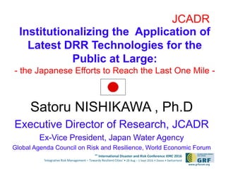 6th
International Disaster and Risk Conference IDRC 2016
‘Integrative Risk Management – Towards Resilient Cities‘ • 28 Aug – 1 Sept 2016 • Davos • Switzerland
www.grforum.org
Satoru NISHIKAWA , Ph.D
Executive Director of Research, JCADR
Ex-Vice President, Japan Water Agency
Global Agenda Council on Risk and Resilience, World Economic Forum
JCADR
Institutionalizing the Application of
Latest DRR Technologies for the
Public at Large:
- the Japanese Efforts to Reach the Last One Mile -
 