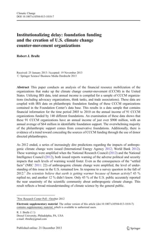 Institutionalizing delay: foundation funding
and the creation of U.S. climate change
counter-movement organizations
Robert J. Brulle
Received: 25 January 2013 /Accepted: 19 November 2013
# Springer Science+Business Media Dordrecht 2013
Abstract This paper conducts an analysis of the financial resource mobilization of the
organizations that make up the climate change counter-movement (CCCM) in the United
States. Utilizing IRS data, total annual income is compiled for a sample of CCCM organiza-
tions (including advocacy organizations, think tanks, and trade associations). These data are
coupled with IRS data on philanthropic foundation funding of these CCCM organizations
contained in the Foundation Center’s data base. This results in a data sample that contains
financial information for the time period 2003 to 2010 on the annual income of 91 CCCM
organizations funded by 140 different foundations. An examination of these data shows that
these 91 CCCM organizations have an annual income of just over $900 million, with an
annual average of $64 million in identifiable foundation support. The overwhelming majority
of the philanthropic support comes from conservative foundations. Additionally, there is
evidence of a trend toward concealing the sources of CCCM funding through the use of donor
directed philanthropies.
As 2012 ended, a series of increasingly dire predictions regarding the impacts of anthropo-
genic climate change were issued (International Energy Agency 2012; World Bank 2012).
These warnings were amplified when the National Research Council (2012) and the National
Intelligence Council (2012), both issued reports warning of the adverse political and security
impacts that such levels of warming would foster. Even as the consequences of the “settled
facts” (NRC 2011: 22) of anthropogenic climate change were amplified, the level of under-
standing of this issue in the U.S. remained low. In response to a survey question in the fall of
2012:1
Do scientists believe that earth is getting warmer because of human activity? 43 %
replied no, and another 12 % didn’t know. Only 45 % of the U.S. public accurately reported
the near unanimity of the scientific community about anthropogenic climate change. This
result reflects a broad misunderstanding of climate science by the general public.
Climatic Change
DOI 10.1007/s10584-013-1018-7
1
Pew Research Center Poll - October 2012
Electronic supplementary material The online version of this article (doi:10.1007/s10584-013-1018-7)
contains supplementary material, which is available to authorized users.
R. J. Brulle (*)
Drexel University, Philadelphia, PA, USA
e-mail: rbrulle@gmail.com
 