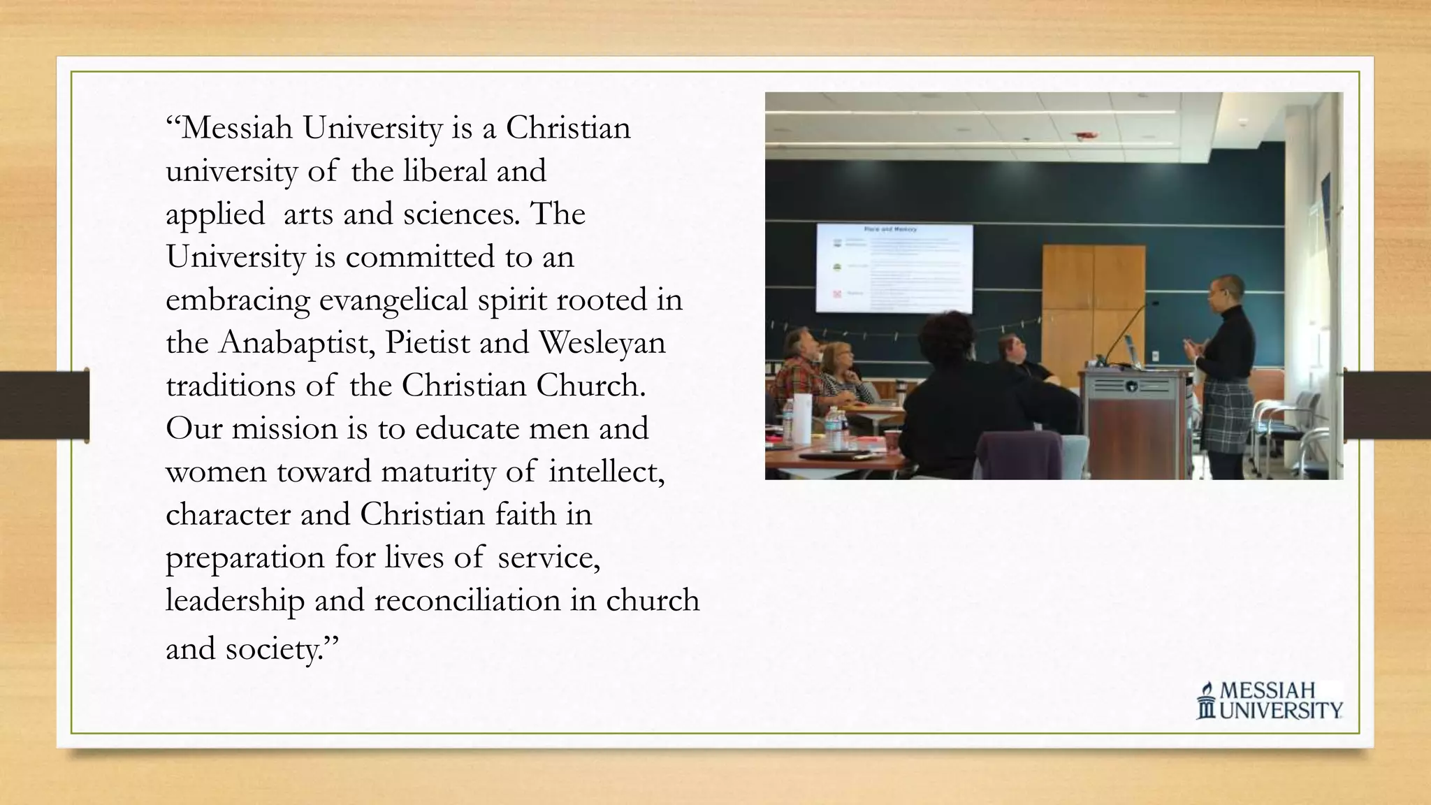 “Messiah University is a Christian
university of the liberal and
applied arts and sciences. The
University is committed to an
embracing evangelical spirit rooted in
the Anabaptist, Pietist and Wesleyan
traditions of the Christian Church.
Our mission is to educate men and
women toward maturity of intellect,
character and Christian faith in
preparation for lives of service,
leadership and reconciliation in church
and society.”
 