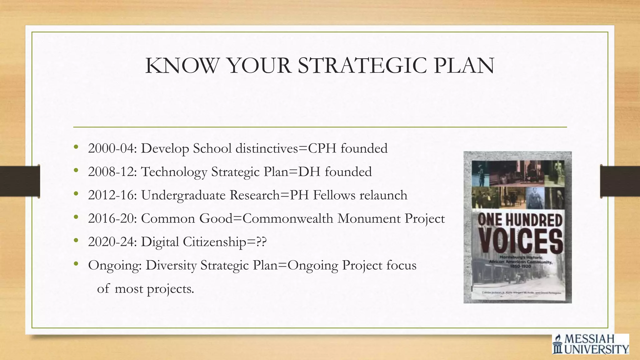 KNOW YOUR STRATEGIC PLAN
• 2000-04: Develop School distinctives=CPH founded
• 2008-12: Technology Strategic Plan=DH founded
• 2012-16: Undergraduate Research=PH Fellows relaunch
• 2016-20: Common Good=Commonwealth Monument Project
• 2020-24: Digital Citizenship=??
• Ongoing: Diversity Strategic Plan=Ongoing Project focus
of most projects.
 
