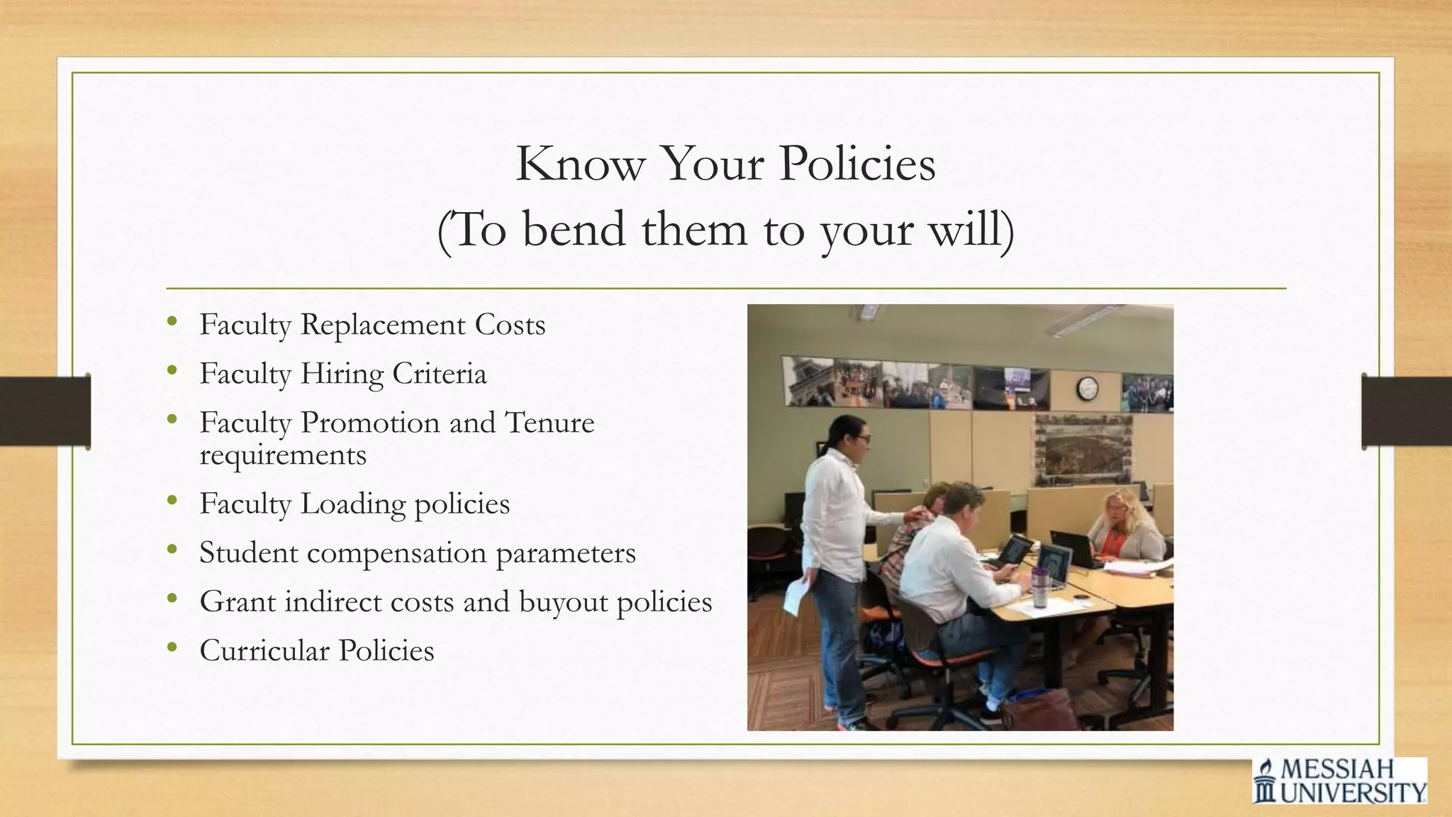 Know Your Policies
(To bend them to your will)
• Faculty Replacement Costs
• Faculty Hiring Criteria
• Faculty Promotion and Tenure
requirements
• Faculty Loading policies
• Student compensation parameters
• Grant indirect costs and buyout policies
• Curricular Policies
 