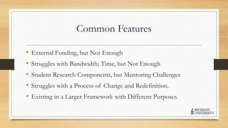 Common Features
• External Funding, but Not Enough
• Struggles with Bandwidth; Time, but Not Enough
• Student Research Components, but Mentoring Challenges
• Struggles with a Process of Change and Redefinition.
• Existing in a Larger Framework with Different Purposes.
 