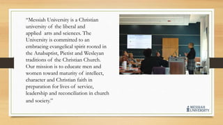 “Messiah University is a Christian
university of the liberal and
applied arts and sciences. The
University is committed to an
embracing evangelical spirit rooted in
the Anabaptist, Pietist and Wesleyan
traditions of the Christian Church.
Our mission is to educate men and
women toward maturity of intellect,
character and Christian faith in
preparation for lives of service,
leadership and reconciliation in church
and society.”
 