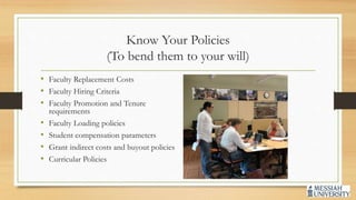 Know Your Policies
(To bend them to your will)
• Faculty Replacement Costs
• Faculty Hiring Criteria
• Faculty Promotion and Tenure
requirements
• Faculty Loading policies
• Student compensation parameters
• Grant indirect costs and buyout policies
• Curricular Policies
 
