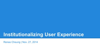 Institutionalizing User Experience 
Renee Cheung | Nov. 27, 2014 
 