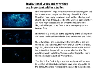 Institutional Logos and why they
are important within a trailer
      The ‘Warner Bros.’ logo relies on audience knowledge of the
      institution, when people see this Logo they think of the
      films they have made previously such as Harry Potter, and
      also the Batman Trilogy. Based on the viewers opinions they
      will have high expectations on what the movie will be
      like, and will expect a lot from a parent company such as
      Warner Bros.

      The film uses 3 idents all at the beginning of the trailer, they
      use these so the audience know who has created the trailer.

      These two logos are subsidiary institutions, these are less
      known by the audience, they have shown the Warner Bros.
      logo first, this is because if the audience was to see a small
      institution first they would be unsure whether the film
      would be worth watching. The reason for this is that more
      known institutions such as Warner Bros.

       The film is The Dark Knight, and the audience will be able
      to see that all 3 institutional logos have been altered to fit
      the genre, therefore reinforcing the genre to the audience.
 