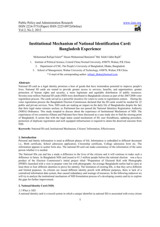 Public Policy and Administration Research                                                                www.iiste.org
ISSN 2224-5731(Paper) ISSN 2225-0972(Online)
Vol.2, No.2, 2012



          Institutional Mechanism of National Identification Card:
                           Bangladesh Experience
                Mohammad Rafiqul Islam*1 Hasan Muhammad Baniamin2 Md. Salah Uddin Rajib3
           1.        Institute of Political Science, Central China Normal University, 430079, Wuhan, P.R China
                     2.   Department of CSE, The People’s University of Bangladesh, Dhaka, Bangladesh
                3.     School of Management, Wuhan University of Technology, 430070, Wuhan, P.R China
                                * E-mail of the corresponding author: rafiqul_dhaka@hotmail.com


Abstract:
National ID card as a legal identity promises a host of goods that have tremendous potential to improve people’s
lives. National ID cards are touted to provide greater access to services, benefits, and opportunities; greater
protection of human rights and security; a more legitimate and equitable distribution of public resources.
Seventy-nine million National ID cards (NID) were distributed to Bangladeshi citizens as part of the 2007/2008 voter
registration process. The cards served as a powerful incentive for voters to come to registration centers. During the
voter registration process the Bangladesh Election Commission declared that the ID cards would be needed for 22
public and private services. Now, NID cards are making an impact on the daily life of Bangladeshis despite the fact
that their legal status remains unclear, as Parliament has not passed the National Identities Registration Authority
(NIRA) Ordinance. This study tempted to discuss about the experience of Institutional Mechanism of NID. The
experiences of two countries (Ghana and Pakistan) have been discussed as a case study also to find the missing point
of Bangladesh. It seems that with the legal status sound mechanism of ID, user friendliness, updating procedure,
protection of duplicate registration and well equipped infrastructure is required to attain the deserved outcome from
NID.
Keywords: National ID card, Institutional Mechanism, Citizens’ Information, Effectiveness


1. Introduction
Personal and family information is need at different phases of life. Information is embedded in different document
i.e., Birth certificate, School admission application, Citizenship certificate, College admission form etc. The
information appears in scatter form also. The national ID card can make consistency of the information of the same
person whether it is needed.
The National IDs can and has a made a difference to the lives of the citizens and it will continue to make such a
difference in future. In Bangladesh NID card issued to 81.3 million people before the national election was a by-a
product of the Election Commission’s initial project titled “Preparation of Electoral Roll with Photographs
(PERP)--launched with a view to prepare voter list with photographs. An average Bangladeshi earlier had to carry at
least three to four different identities to prove his identity. The limitation of existing IDs, is that they serve different
and limited purposes. As citizens are issued different identity proofs with different purposes, there is lack of a
centralized information data system, thus caused redundancy and wastage of resources. In the following endeavor we
will try to analyze the institutional mechanism of NID formulation process of a developing country and try to explore
the gaps for further improvement.

2. National Identity Card (NID)
2.1 What is NID
A national identity card is a record system in which a unique identifier (a national ID) is associated with every citizen

                                                              1
 