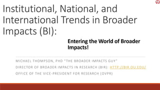 Institutional, National, and
International Trends in Broader
Impacts (BI):
MICHAEL THOMPSON, PHD “THE BROADER IMPACTS GUY”
DIRECTOR OF BROADER IMPACTS IN RESEARCH (BIR): HTTP://BIR.OU.EDU/
OFFICE OF THE VICE-PRESIDENT FOR RESEARCH (OVPR)
Entering the World of Broader
Impacts!
 