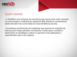 Quem somos
• A NeoB2b é uma empresa de consultoria que nasceu para trazer inovação
na comunicação e marketing do segmento B2B, aliando as características
deste mercado mais conservador às novas tendências da área.

• Formada por profissionais de marketing, que atuaram em posições de
liderança por longos períodos na Indústria, e estão aptos a analisar e
desenvolver as estratégias e indicar os parceiros mais adequados e
especializados para o seu negócio.
 