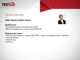 Quem somos
Odair Soares Coelho Junior

Qualificações
•Tecnólogo Mecânico formado pela FATEC
•MBA em Marketing de serviços pela ESPM-SP

Empresas que atuou:
• Wunderman do Brasil – Grupo Y&R/ WPP - Xerox, Ford, Repsol (Gás e Petróleo);
• General Motors;
• Pirelli Pneus;
• Danfoss.
 