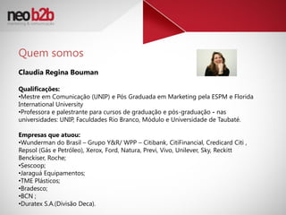 Quem somos
Claudia Regina Bouman

Qualificações:
•Mestre em Comunicação (UNIP) e Pós Graduada em Marketing pela ESPM e Florida
International University
•Professora e palestrante para cursos de graduação e pós-graduação - nas
universidades: UNIP, Faculdades Rio Branco, Módulo e Universidade de Taubaté.

Empresas que atuou:
•Wunderman do Brasil – Grupo Y&R/ WPP – Citibank, CitiFinancial, Credicard Citi ,
Repsol (Gás e Petróleo), Xerox, Ford, Natura, Previ, Vivo, Unilever, Sky, Reckitt
Benckiser, Roche;
•Sescoop;
•Jaraguá Equipamentos;
•TME Plásticos;
•Bradesco;
•BCN ;
•Duratex S.A.(Divisão Deca).
 