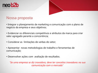 Nossa proposta
• Integrar o planejamento de marketing e comunicação com o plano de
negócio da empresa e seus objetivos;

• Evidenciar os diferenciais competitivos e atributos da marca para criar
valor agregado perante a concorrência;

• Considerar as limitações de verbas do setor;

• Apresentar novas metodologias de trabalho e ferramentas de
comunicação;

• Desenvolver ações com avaliação de resultados.

  “Se uma empresa se diz inovadora, deve ter conceitos inovadores na sua
                     comunicação com o mercado”
 