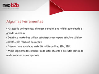 Algumas Ferramentas
• Assessoria de imprensa: divulgar a empresa na mídia segmentada e
grande imprensa;
• Database marketing: utilizar estrategicamente para atingir o público
correto, com medição das ações;
• Internet: interatividade, Web 2.0, mídia on-line, SEM, SEO;
• Mídia segmentada: conhecer cada setor atuante e executar planos de
mídia com verbas compatíveis.
 