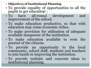  Objectives of Institutional Planning
 To provide equality of opportunities to all the
pupils to get education.
 To have all-round development and
improvement of the school.
 To make education productive, so that with
education may come economic riches.
 To make provision for utilisation of adequate
available manpower of the institution.
 To make education available to even the
poorest of the citizens.
 To provide an opportunity to the local
community, school staff, students and teachers
to join hands in improving the institution.
 To provide realistic and concrete ideas to
institutional planning.
 