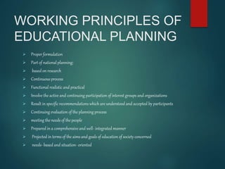 WORKING PRINCIPLES OF
EDUCATIONAL PLANNING
 Proper formulation
 Part of national planning:
 based on research
 Continuous process
 Functional realistic and practical
 Involve the active and continuing participation of interest groups and organizations
 Result in specific recommendations which are understood and accepted by participants
 Continuing evaluation of the planning process
 meeting the needs of the people
 Prepared in a comprehensive and well- integrated manner
 Projected in terms of the aims and goals of education of society concerned
 needs- based and situation- oriented
 
