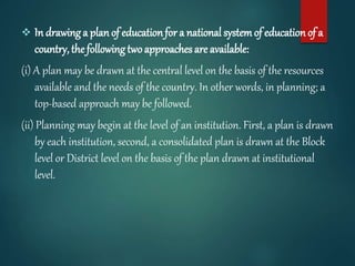  In drawing a plan of educationfor a national systemof education of a
country, the following twoapproaches are available:
(i) A plan may be drawn at the central level on the basis of the resources
available and the needs of the country. In other words, in planning; a
top-based approach may be followed.
(ii) Planning may begin at the level of an institution. First, a plan is drawn
by each institution, second, a consolidated plan is drawn at the Block
level or District level on the basis of the plan drawn at institutional
level.
 