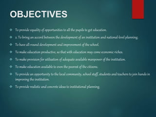 OBJECTIVES
 To provide equality of opportunities to all the pupils to get education.
 2. To bring an accord between the development of an institution and national-level planning.
 To have all-round development and improvement of the school.
 To make education productive, so that with education may come economic riches.
 To make provision for utilisation of adequate available manpower of the institution.
 To make education available to even the poorest of the citizens.
 To provide an opportunity to the local community, school staff, students and teachers to join hands in
improving the institution.
 To provide realistic and concrete ideas to institutional planning.
 
