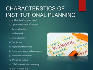 CHARACTERSTICS OF
INSTITUTIONAL PLANNING
1. Need based and not grant based
2. Optimum utilization of resources
3. Co-operative affair
4. Goal oriented
5. Prospective plan
6. Specific plan
7. Improvement motivation
8. School improvement and development
9. Continuous development
10. Democratic outlook
11. Collaboration with the community
12. Basis of district plan
 