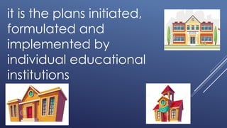 it is the plans initiated,
formulated and
implemented by
individual educational
institutions
 