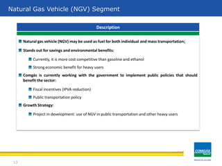 Natural gas vehicle (NGV) may be used as fuel for both individual and mass transportation;
Stands out for savings and environmental benefits:
Currently, it is more cost competitive than gasoline and ethanol
Strong economic benefit for heavy users
Comgás is currently working with the government to implement public policies that should
benefit the sector:
Fiscal incentives (IPVA reduction)
Public transportation policy
Growth Strategy:
Project in development: use of NGV in public transportation and other heavy users
Description
Natural Gas Vehicle (NGV) Segment
13
 