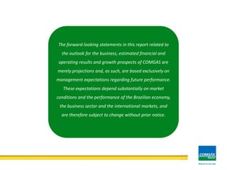 29
The forward-looking statements in this report related to
the outlook for the business, estimated financial and
operating results and growth prospects of COMGAS are
merely projections and, as such, are based exclusively on
management expectations regarding future performance.
These expectations depend substantially on market
conditions and the performance of the Brazilian economy,
the business sector and the international markets, and
are therefore subject to change without prior notice.
 