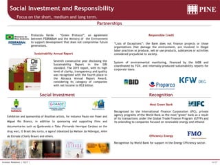 16/37Investor Relations | 1Q17 |
Social Investment and Responsibility
Focus on the short, medium and long term.
Social Investment Recognition
Partnerships
Most Green Bank
Recognized by the International Finance Corporation (IFC), private
agency programs of the World Bank as the most "green" bank as a result
of its transactions under the Global Trade Finance Program (GTFP) and
its onlending to companies focused on renewable energy and ethanol
Efficiency Energy
Recognition by World Bank for support in the Energy Efficiency sector.
Responsible Credit
“Lists of Exceptions”: the Bank does not finance projects or those
organizations that damage the environment, are involved in illegal
labor practices or produce, sell or use products, substances or activities
considered prejudicial to society.
System of environmental monitoring, financed by the IADB and
coordinated by FGV, and internally-produced sustainability reports for
corporate loans
Protocolo Verde – “Green Protocol”, an agreement
between FEBRABAN and the Ministry of the Environment
to support development that does not compromise future
generations.
Exhibition and sponsorship of Brazilian artists, for instance Paulo von Poser and
Miguel Rio Branco, in addition to sponsoring and supporting films and
documentaries such as Quebrando o Tabu (Fernando Henrique Cardoso on the
drug war), O Brasil deu certo, e agora? (idealized by Mailson da Nóbrega), Além
da Estrada (Charly Braun) and others.
Sustainability Annual Report
Seventh consecutive year disclosing the
Sustainability Report in the GRI
standard. The 2015 report, with its high
level of clarity, transparency and quality
was recognized with the fourth place in
the Abrasca Annual Report Award,
considering its category of companies
with net income to R$3 billion.
 