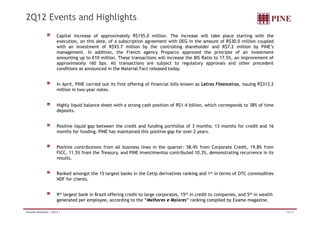 2Q12 Events and Highlights
                        Capital increase of approximately R$155 0 million The increase will take place starting with the
                                                             R$155.0 million.
                        execution, on this date, of a subscription agreement with DEG in the amount of R$30.0 million coupled
                        with an investment of R$93.7 million by the controlling shareholder and R$7.2 million by PINE’s
                        management. In addition, the French agency Proparco approved the principle of an investment
                        amounting up to €10 million. These transactions will increase the BIS Ratio to 17.5%, an improvement of
                        approximately 160 b
                               i t l        bps. All ttransactions are subject t regulatory approvals and other precedent
                                                              ti           bj t to      l t             l    d th         d t
                        conditions as announced in the Material Fact released today.


                        In April, PINE carried out its first offering of financial bills known as Letras Financeiras, issuing R$313.2
                        million in two-year notes.


                        Highly liquid balance sheet with a strong cash position of R$1.4 billion, which corresponds to 38% of time
                        deposits.
                          p


                        Positive liquid gap between the credit and funding portfolios of 3 months: 13 months for credit and 16
                        months for funding. PINE has maintained this positive gap for over 2 years.


                        Positive contributions from all business lines in the quarter: 58.4% from Corporate Credit, 19.8% from
                        FICC, 11.5% from the Treasury, and PINE Investimentos contributed 10.3%, demonstrating recurrence in its
                        results.


                        Ranked amongst the 15 largest banks in the Cetip derivatives ranking and 1st in terms of OTC commodities
                        NDF for clients.


                        9th largest bank in Brazil offering credit to large corporates, 15th in credit to companies, and 5th in wealth
                        generated per employee, according to the “Melhores e Maiores” ranking compiled by Exame magazine.

Investor Relations | 2Q12 |                                                                                                              16/34
 