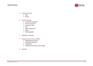Summary


                              History and Profile
                                    PINE
                                    History


                              Business Strategy
                                    Competitive Landscape
                                    Focus on the Client
                                    Corporate Credit
                                    FICC
                                    PINE Investimentos
                                    Pillars
                                    Rating Upgrades


                              Highlights and Results

                              Corporate Governance and PINE4
                                    Organizational Structure
                                    Corporate Governance
                                    Committees
                                    Dividends and Interest on own Capital


                              Appendix




Investor Relations | 2Q12 |                                                 2/34
 