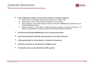 Corporate Governance
PINE commits to best corporate governance practices…




                              Three independent members and one external member on the Board of Directors
                                    Mailson Ferreira da Nóbrega: Brazil’s Finance Minister from 1988 to 1990
                                    Maurizio Mauro: Former CEO of Booz Allen Hamilton and Grupo Abril
                                    Antonio Hermann: Former CEO of Banco Itamarati, Director at FEBRABAN and elected Director of
                                    Brazilian Banking Association
                                    Gustavo Junqueira: Former Head of PINE Investimentos, Member of the Board of Directors at
                                    EZTEC, Financial Advisor at Arsenal Investimentos and CFO at Gradiente Eletrônica

                              São Paulo Stock Exchange (BM&FBovespa) Level 2 Corporate Governance

                              Audit and Compensation Committee reporting directly to the Board of Directors

                              100% tag along rights for all shareholders including non-voting shares
                                                            shareholders,          non voting

                              Arbitration procedures for fast settlement of litigation cases

                              First Brazilian bank to release BR GAAP and IFRS quarterly




Investor Relations | 2Q12 |                                                                                                        29/34
 