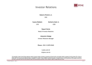 Investor Relations

                                                                                           Noberto Pinheiro Jr.
                                                                                                          CEO


                                                                       Susana Waldeck                               Norberto Zaiet Jr.
                                                                                  CFO                                            COO


                                                                                                 Raquel Varela
                                                                                       Head of Investor Relations


                                                                                              Alejandra Hidalgo
                                                                                       Investor Relations Manager




                                                                                      Phone: +55-11-3372-5343


                                                                                                 ir.pine.com.br
                                                                                                ir@pine.com.br


           This presentation contains forward-looking statements related to business prospects, estimates for operating and financial results, and estimates related to prospects for growth at Banco Pine. These are
           merely projections and as such are based exclusively on the expectations of Banco Pine’s management concerning the future of the business and its continued access to capital to fund the Company’s
           business plan. Such forward-looking statements depend, substantially, on changes in market conditions, government regulations, competitive pressures, and the performance of the Brazilian economy and
           the industry, among other factors and risks disclosed in Banco Pine’s filed disclosure documents, and are, therefore, subject to change without prior notice.

Investor Relations | 2Q12 |                                                                                                                                                                                             34/34
 