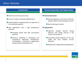 Other Markets
More than 10.3 thousand clients;
Focus on medium and large establishments;
Growth platform integrated with the expansion of
the residential segment;
New applications have a high development
potential:
Emerging market with high consumption
potential
Structure dedicated in developing non
conventional application development:
acclimatization, commercial cogeneration
and generation during peak hours
Commercial Thermal Generation and Cogeneration
Thermal Generation:
Demand depends on the level of thermal
dispatch (determined by the government)
Back to back gas contracts
Cogeneration:
Industrial strategic decision aiming
efficiency and energy security in the
medium and long term
Sustainable growth depends on firm gas
supply and price visibility vis-a-vis
electricity
Market with a high potential development
17
 