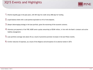 13/32Investor Relations | 3Q15 |
3Q15 Events and Highlights
1.Positive liquidity gap in the past years, with 401 days for credit versus 486 days for funding.
2.Liquid balance sheet with a cash position equivalent to 41% of time deposits.
3.Deeper deleveraging strategy in the loan portfolio, given the worsening of the economic scenario.
4.Voluntary pre-payment of the FIDC AGRO senior quotas amounting to R$340 million, in line with the Bank’s constant and active
liability management.
5.Loan portfolio coverage ratio above 4% as a result of preventive provision increases in the last fifteen months.
6.Further reduction of expenses, as a result of the diligence and anticipation of an adverse market in 2015.
 
