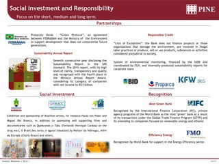 16/37Investor Relations | 3Q16 |
Social Investment and Responsibility
Focus on the short, medium and long term.
Social Investment Recognition
Partnerships
Most Green Bank
Recognized by the International Finance Corporation (IFC), private
agency programs of the World Bank as the most "green" bank as a result
of its transactions under the Global Trade Finance Program (GTFP) and
its onlending to companies focused on renewable energy and ethanol
Efficiency Energy
Recognition by World Bank for support in the Energy Efficiency sector.
Responsible Credit
“Lists of Exceptions”: the Bank does not finance projects or those
organizations that damage the environment, are involved in illegal
labor practices or produce, sell or use products, substances or activities
considered prejudicial to society.
System of environmental monitoring, financed by the IADB and
coordinated by FGV, and internally-produced sustainability reports for
corporate loans
Protocolo Verde – “Green Protocol”, an agreement
between FEBRABAN and the Ministry of the Environment
to support development that does not compromise future
generations.
Exhibition and sponsorship of Brazilian artists, for instance Paulo von Poser and
Miguel Rio Branco, in addition to sponsoring and supporting films and
documentaries such as Quebrando o Tabu (Fernando Henrique Cardoso on the
drug war), O Brasil deu certo, e agora? (idealized by Mailson da Nóbrega), Além
da Estrada (Charly Braun) and others.
Sustainability Annual Report
Seventh consecutive year disclosing the
Sustainability Report in the GRI
standard. The 2015 report, with its high
level of clarity, transparency and quality
was recognized with the fourth place in
the Abrasca Annual Report Award,
considering its category of companies
with net income to R$3 billion.
 
