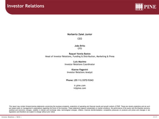 37/37Investor Relations | 3Q16 |
This report may contain forward-looking statements concerning the business prospects, projections of operating and financial results and growth outlook of PINE. These are merely projections and as such
are based solely on management’s expectations regarding the future of the business. These statements depend substantially on market conditions, the performance of the sector and the Brazilian economy
(political and economic changes, volatility in interest and exchange rates, technological changes, inflation, financial disintermediation, competitive pressures on products and prices and changes in tax
legislation) and therefore are subject to change without prior notice.
Investor Relations
Norberto Zaiet Junior
CEO
João Brito
CFO
Raquel Varela Bastos
Head of Investor Relations, Funding & Distribution, Marketing & Press
Luiz Maximo
Investor Relations Coordinator
Kianne Paganini
Investor Relations Analyst
Phone: (55 11) 3372-5343
ir.pine.com
ir@pine.com
 
