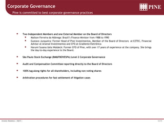32/34Investor Relations | 4Q15 |
Corporate Governance
Pine is committed to best corporate governance practices
 Two Independent Members and one External Member on the Board of Directors
 Mailson Ferreira da Nóbrega: Brazil’s Finance Minister from 1988 to 1990
 Gustavo Junqueira: Former Head of Pine Investimentos, Member of the Board of Directors at EZTEC, Financial
Advisor at Arsenal Investimentos and CFO at Gradiente Eletrônica
 Harumi Susana Ueta Waldeck: Former CFO of Pine, with over 17 years of experience at the company. She brings
the day-to-day experience to the Board.
 São Paulo Stock Exchange (BM&FBOVESPA) Level 2 Corporate Governance
 Audit and Compensation Committee reporting directly to the Board of Directors
 100% tag along rights for all shareholders, including non-voting shares
 Arbitration procedures for fast settlement of litigation cases
 