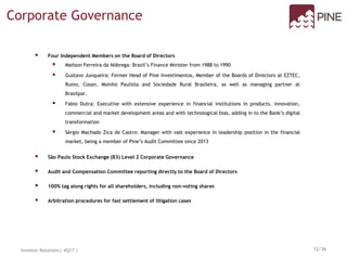  Four Independent Members on the Board of Directors
 Mailson Ferreira da Nóbrega: Brazil’s Finance Minister from 1988 to 1990
 Gustavo Junqueira: Former Head of Pine Investimentos, Member of the Boards of Directors at EZTEC,
Rumo, Cosan, Moinho Paulista and Sociedade Rural Brasileira, as well as managing partner at
Brasilpar.
 Fabio Dutra: Executive with extensive experience in financial institutions in products, innovation,
commercial and market development areas and with technological bias, adding in to the Bank’s digital
transformation
 Sérgio Machado Zica de Castro: Manager with vast experience in leadership position in the financial
market, being a member of Pine’s Audit Committee since 2013
 São Paulo Stock Exchange (B3) Level 2 Corporate Governance
 Audit and Compensation Committee reporting directly to the Board of Directors
 100% tag along rights for all shareholders, including non-voting shares
 Arbitration procedures for fast settlement of litigation cases
Corporate Governance
Investor Relations| 4Q17 | 12/36
 