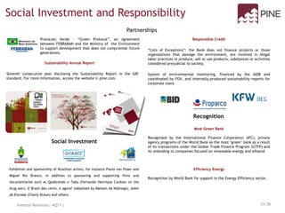 Partnerships
Social Investment and Responsibility
Social Investment
Recognition
Most Green Bank
Recognized by the International Finance Corporation (IFC), private
agency programs of the World Bank as the most "green" bank as a result
of its transactions under the Global Trade Finance Program (GTFP) and
its onlending to companies focused on renewable energy and ethanol
Efficiency Energy
Recognition by World Bank for support in the Energy Efficiency sector.
Responsible Credit
“Lists of Exceptions”: the Bank does not finance projects or those
organizations that damage the environment, are involved in illegal
labor practices or produce, sell or use products, substances or activities
considered prejudicial to society.
System of environmental monitoring, financed by the IADB and
coordinated by FGV, and internally-produced sustainability reports for
corporate loans
Protocolo Verde – “Green Protocol”, an agreement
between FEBRABAN and the Ministry of the Environment
to support development that does not compromise future
generations.
Exhibition and sponsorship of Brazilian artists, for instance Paulo von Poser and
Miguel Rio Branco, in addition to sponsoring and supporting films and
documentaries such as Quebrando o Tabu (Fernando Henrique Cardoso on the
drug war), O Brasil deu certo, e agora? (idealized by Mailson da Nóbrega), Além
da Estrada (Charly Braun) and others.
Sustainability Annual Report
Investor Relations| 4Q17 | 13/36
Seventh consecutive year disclosing the Sustainability Report in the GRI
standard. For more information, access the website ir.pine.com.
 