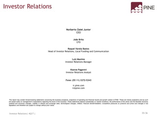 This report may contain forward-looking statements concerning the business prospects, projections of operating and financial results and growth outlook of PINE. These are merely projections and as such
are based solely on management’s expectations regarding the future of the business. These statements depend substantially on market conditions, the performance of the sector and the Brazilian economy
(political and economic changes, volatility in interest and exchange rates, technological changes, inflation, financial disintermediation, competitive pressures on products and prices and changes in tax
legislation) and therefore are subject to change without prior notice.
Norberto Zaiet Junior
CEO
João Brito
CFO
Raquel Varela Bastos
Head of Investor Relations, Local Funding and Communication
Luiz Maximo
Investor Relations Manager
Kianne Paganini
Investor Relations Analyst
Fone: (55 11) 3372-5343
ir.pine.com
ir@pine.com
Investor Relations
Investor Relations| 4Q17 | 35/36
 