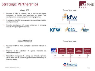 Parceria Estratégicas
DEG e PROPARCO
 Founded in 1962 in Germany, DEG is one of the largest
institutions in Europe that contribute to growth and
development of private companies in emerging market
 It belongs to the KFW Bankengruppe, Germany's largest public
development bank
 Promotes development of private enterprises in emerging
markets through long-term financing
About DEG Group Structure
About PROPARCO Group Structure
 Founded in 1977 in Paris, started it´s activities in Brazil in
2006
 Proparco is the subsidiary of Agence Francaise de
Dévelopement ( AFD)
 Focused on emergence of a strong and innovative private
sector with aim of supporting growth and sustainability in
Emerging Market
57%
French
Financial
Institutions
France
International
Organizations
French
companies
Investment
Funds &
Foundations
26% 13% 3% 1%
Strategic Partnerships
Investor Relations| 4Q17 | 9/36
 