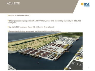 AÇU SITE



 US$ 1.7 bn investment


 Steel processing capacity of 180,000 ton/year and assembly capacity of 220,000
ton/year

 Up to 3,525 m water front (2,400 m in first phase)

 Conceptual design approved by Hyundai Heavy Industries




                                                                                  13
 
