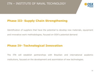ITN – INSTITUTE OF NAVAL TECHNOLOGY




Phase III- Supply Chain Strengthening


Identification of suppliers that have the potential to develop new materials, equipment

and innovative work methodologies, focused on OSX’s potential demand




Phase IV- Technological Innovation


The   ITN   will   establish   partnerships   with   Brazilian   and   international   academic

institutions, focused on the development and assimilation of new technologies.




                                                                                             18
 
