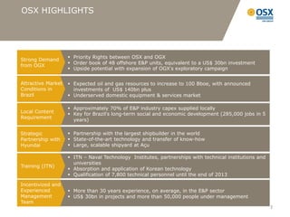 OSX HIGHLIGHTS




                     Priority Rights between OSX and OGX
Strong Demand
                     Order book of 48 offshore E&P units, equivalent to a US$ 30bn investment
from OGX
                     Upside potential with expansion of OGX’s exploratory campaign


Attractive Market    Expected oil and gas resources to increase to 100 Bboe, with announced
Conditions in         investments of US$ 140bn plus
Brazil               Underserved domestic equipment & services market

                     Approximately 70% of E&P industry capex supplied locally
Local Content        Key for Brazil’s long-term social and economic development (285,000 jobs in 5
Requirement
                      years)

Strategic            Partnership with the largest shipbuilder in the world
Partnership with     State-of-the-art technology and transfer of know-how
Hyundai              Large, scalable shipyard at Açu

                     ITN – Naval Technology Institutes, partnerships with technical institutions and
                      universities
Training (ITN)
                     Absorption and application of Korean technology
                     Qualification of 7,800 technical personnel until the end of 2013

Incentivized and
Experienced          More than 30 years experience, on average, in the E&P sector
Management           US$ 30bn in projects and more than 50,000 people under management
Team
                                                                                                        3
 